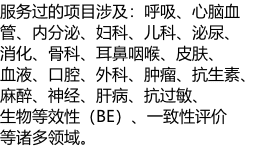 服务过的项目涉及：呼吸、心脑血 管、内分泌、妇科、儿科、泌尿、 消化、骨科、耳鼻咽喉、皮肤、 血液、口腔、外科、肿瘤、抗生素、 麻醉、神经、肝病、抗过敏、 生物等效性（BE）、一致性评价 等诸多领域。